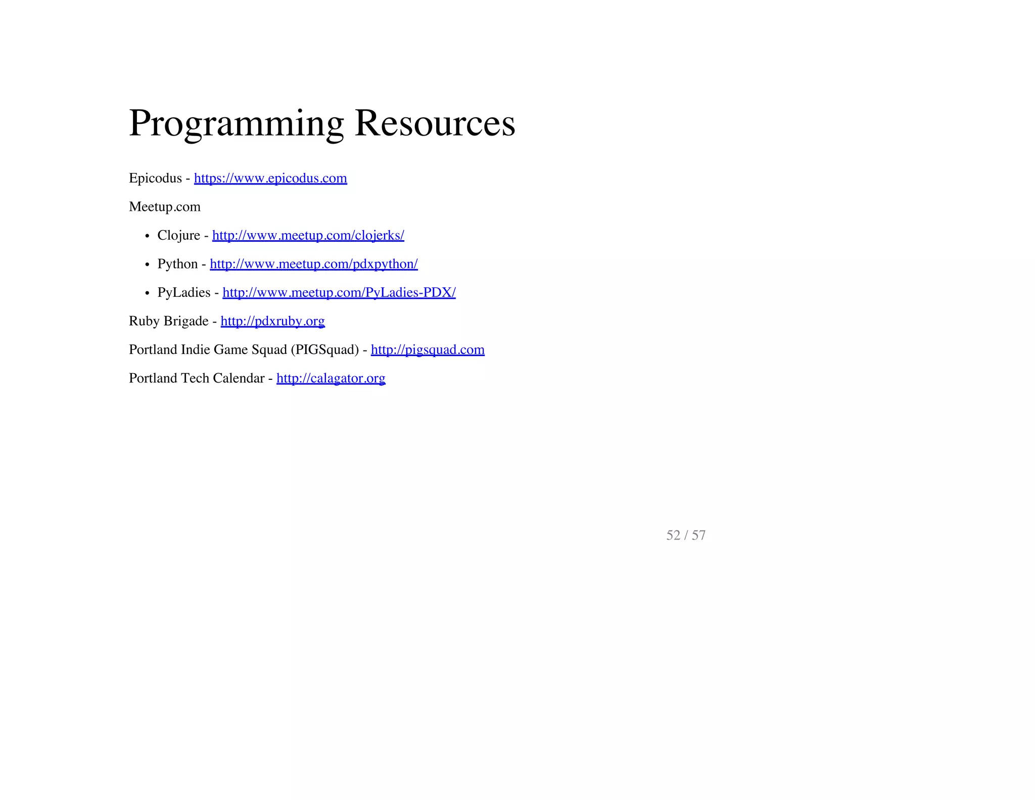 Programming Resources
Epicodus - https://www.epicodus.com
Meetup.com
Clojure - http://www.meetup.com/clojerks/
Python - http://www.meetup.com/pdxpython/
PyLadies - http://www.meetup.com/PyLadies-PDX/
Ruby Brigade - http://pdxruby.org
Portland Indie Game Squad (PIGSquad) - http://pigsquad.com
Portland Tech Calendar - http://calagator.org
52 / 57
 