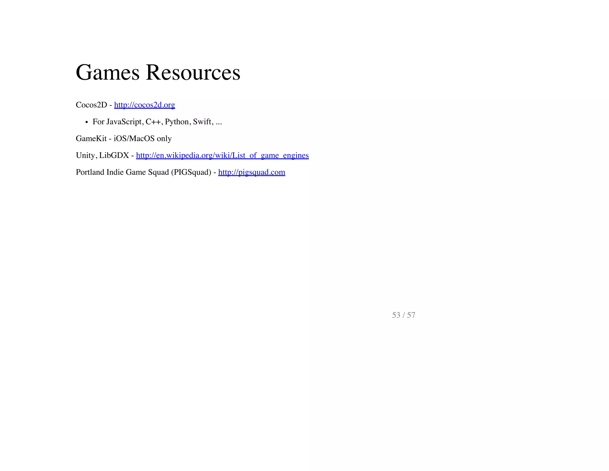Games Resources
Cocos2D - http://cocos2d.org
For JavaScript, C++, Python, Swift, ...
GameKit - iOS/MacOS only
Unity, LibGDX - http://en.wikipedia.org/wiki/List_of_game_engines
Portland Indie Game Squad (PIGSquad) - http://pigsquad.com
53 / 57
 