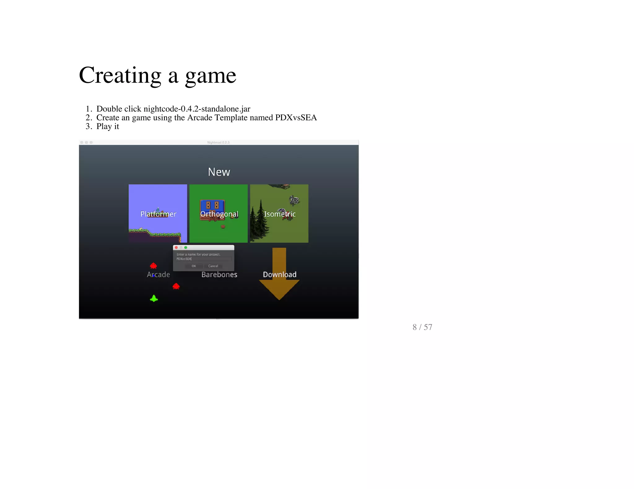 Creating a game
1. Double click nightcode-0.4.2-standalone.jar
2. Create an game using the Arcade Template named PDXvsSEA
3. Play it
8 / 57
 