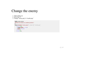 Change the enemy
1. Open entities.clj
2. Go to line 57
3. Change "enemy.png" to "needle.png"
(defn create-enemy
"Returns an enemy at a random position."
[]
(assoc (texture "enemy.png") ;; make this "needle.png"
:enemy? true
:x (rand (game :width))
:y (game :height)
:width 6 4
:height 64))
12 / 57
 