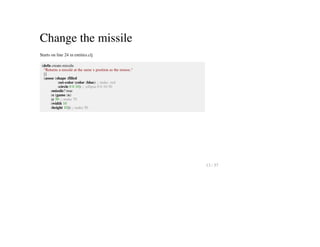 Change the missile
Starts on line 24 in entities.clj
(defn create-missile
"Returns a missile at the same x position as the mouse."
[]
(assoc (shape :filled
:set-color (color :blue) ;; make :red
:circle 0 0 10) ;; :ellipse 0 0 10 50
:missile? true
:x (game :x)
:y 50 ;; make 70
:width 10
:height 10)) ;; make 50
13 / 57
 