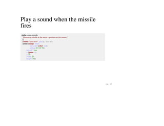 Play a sound when the missile
fires
(defn create-missile
"Returns a missile at the same x position as the mouse."
[]
(sound "laser.wav" :play) ;; Add this
(assoc (shape :filled
:set-color (color :red)
:ellipse 0 0 10 70)
:missile? true
:x (game :x)
:y 70
:width 20
:height 70))
14 / 57
 