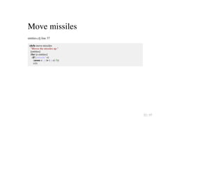 Move missiles
entities.clj line 37
(defn move-missiles
"Moves the missiles up."
[entities]
(for [e entities]
(if (:missile? e)
(assoc e :y (+ (:y e) 5))
e)))
22 / 57
 