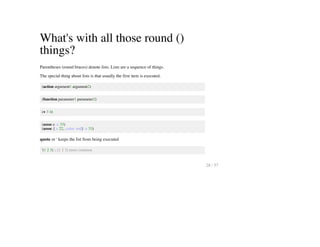 What's with all those round ()
things?
Parentheses (round braces) denote lists. Lists are a sequence of things.
The special thing about lists is that usually the first item is executed.
(action argument1 argument2)
(function parameter1 parameter2)
(+ 3 4)
(assoc e :x 33)
(assoc {:x 22, :color :red} :x 33)
quote or ' keeps the list from being executed
'(1 2 3) ;; [1 2 3] more common
28 / 57
 