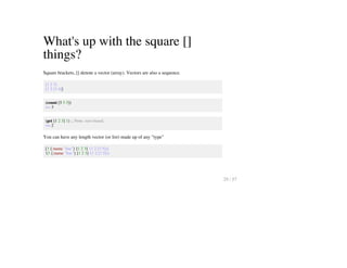 What's up with the square []
things?
Square brackets, [] denote a vector (array). Vectors are also a sequence.
[1 2 3]
[1 2 [3 4]]
(count [5 5 5])
=> 3
(get [1 2 3] 1) ;; Note: zero based.
=> 2
You can have any length vector (or list) made up of any "type"
[3 {:name "Joe"} [1 2 3] '(1 2 [3 5])]
'(3 {:name "Joe"} [1 2 3] '(1 2 [3 5]))
29 / 57
 
