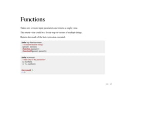 Functions
Takes zero or more input parameters and returns a single value.
The return value could be a list or map or vectors of multiple things.
Returns the result of the last expression executed.
(defn my-function-name
"A documentation string"
[param1 param2]
(functionA param1)
(functionB param1 param2))
(defn increment
"Adds one to the parameter"
[a-number]
(+ 1 a-number))
(increment 3)
=> 4
33 / 57
 