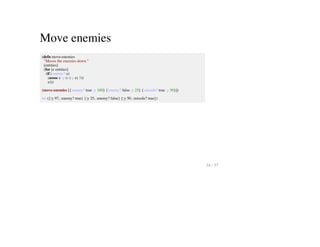Move enemies
(defn move-enemies
"Moves the enemies down."
[entities]
(for [e entities]
(if (:enemy? e)
(assoc e :y (- (:y e) 3))
e)))
(move-enemies [{:enemy? true :y 100} {:enemy? false :y 25} {:missile? true :y 50}])
=> ({:y 97, :enemy? true} {:y 25, :enemy? false} {:y 50, :missile? true})
34 / 57
 