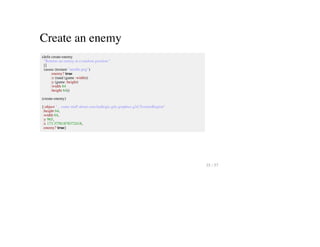 Create an enemy
(defn create-enemy
"Returns an enemy at a random position."
[]
(assoc (texture "needle.png")
:enemy? true
:x (rand (game :width))
:y (game :height)
:width 64
:height 64))
(create-enemy)
{:object "... some stuff about com.badlogic.gdx.graphics.g2d.TextureRegion"
:height 64,
:width 64,
:y 965,
:x 173.37581878372418,
:enemy? true}
35 / 57
 