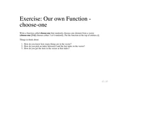 Exercise: Our own Function -
choose-one
Write a function called choose-one that randomly chooses one element from a vector
(choose-one [3 6]) chooses either 3 or 6 randomly. Put the function at the top of entities.clj
Things to think about:
1. How do you know how many things are in the vector?
2. How do you pick an index between 0 and the last index in the vector?
3. How do you get the item in the vector at that index?
37 / 57
 