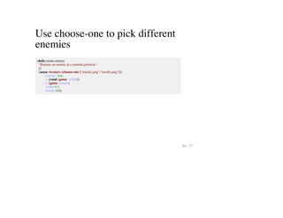 Use choose-one to pick different
enemies
(defn create-enemy
"Returns an enemy at a random position."
[]
(assoc (texture (choose-one ["enemy.png","needle.png"]))
:enemy? true
:x (rand (game :width))
:y (game :height)
:width 6 4
:height 64))
44 / 57
 