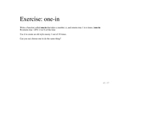 Exercise: one-in
Write a function called one-in that takes a number, n, and returns true 1 in n times. (one-in
5) returns true ~20% (1 in 5) of the time
Use it to create an old style enemy 1 out of 10 times.
Can you use choose-one to do the same thing?
45 / 57
 