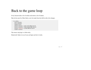 Back to the game loop
Every function takes a list of entities and returns a list of entities.
May be the same list. More likely a new list made from the old list with a few changes.
(->> entities
(move-missiles)
(move-enemies)
(update-score!)
(remove-missiles) ;; mark missiles for removal
(remove-enemies) ;; mark enemies for removal
(remove :remove?) ;; actually do the remove
(render! screen)))
The remove step logic is a little tricky.
Homework: Study it to see if you can figure out how it works.
46 / 57
 