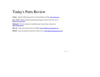 Today's Parts Review
Clojure - Modern LISP targeting the Java Virtual Machine (JVM). http://clojure.org
Java / JVM - Mature enterprise programming language and the system that runs it.
https://www.java.com/
Nightmod - Tool for making live-moddable games using Clojure and play-clj.
https://nightmod.net
play-clj - Clojure game library that uses libGDX. https://github.com/oakes/play-clj
libGDX - Game development framework written in Java. http://libgdx.badlogicgames.com
49 / 57
 