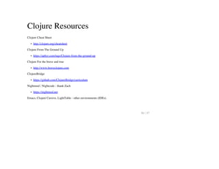Clojure Resources
Clojure Cheat Sheet
http://clojure.org/cheatsheet
Clojure From The Ground Up
https://aphyr.com/tags/Clojure-from-the-ground-up
Clojure For the brave and true
http://www.braveclojure.com
ClojureBridge
https://github.com/ClojureBridge/curriculum
Nightmod / Nightcode - thank Zach
https://nightmod.net
Emacs, Clojure Cursive, LightTable - other environments (IDEs).
50 / 57
 