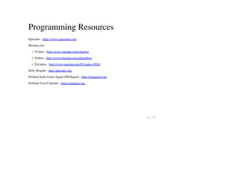 Programming Resources
Epicodus - https://www.epicodus.com
Meetup.com
Clojure - http://www.meetup.com/clojerks/
Python - http://www.meetup.com/pdxpython/
PyLadies - http://www.meetup.com/PyLadies-PDX/
Ruby Brigade - http://pdxruby.org
Portland Indie Game Squad (PIGSquad) - http://pigsquad.com
Portland Tech Calendar - http://calagator.org
52 / 57
 