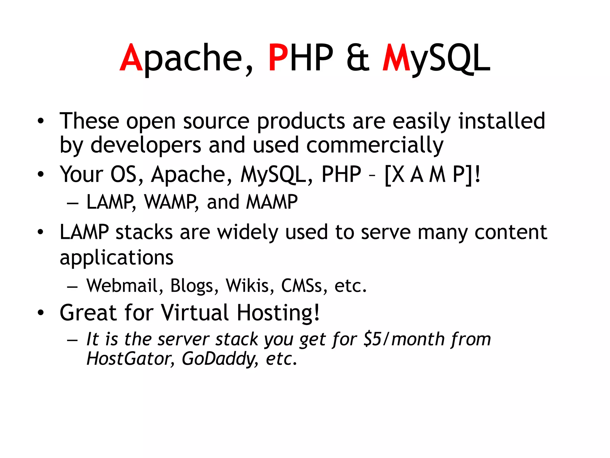Apache, PHP & MySQL
• These open source products are easily installed
  by developers and used commercially
• Your OS, Apache, MySQL, PHP – [X A M P]!
   – LAMP, WAMP, and MAMP
• LAMP stacks are widely used to serve many content
  applications
   – Webmail, Blogs, Wikis, CMSs, etc.
• Great for Virtual Hosting!
   – It is the server stack you get for $5/month from
     HostGator, GoDaddy, etc.
 