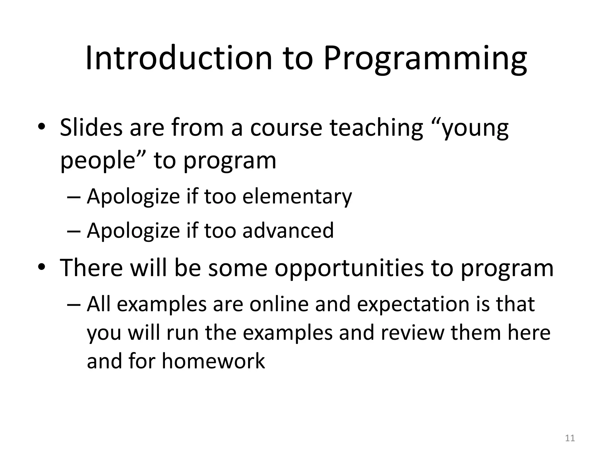 Introduction to Programming
• Slides are from a course teaching “young
  people” to program
  – Apologize if too elementary
  – Apologize if too advanced
• There will be some opportunities to program
  – All examples are online and expectation is that
    you will run the examples and review them here
    and for homework


                                                      11
 