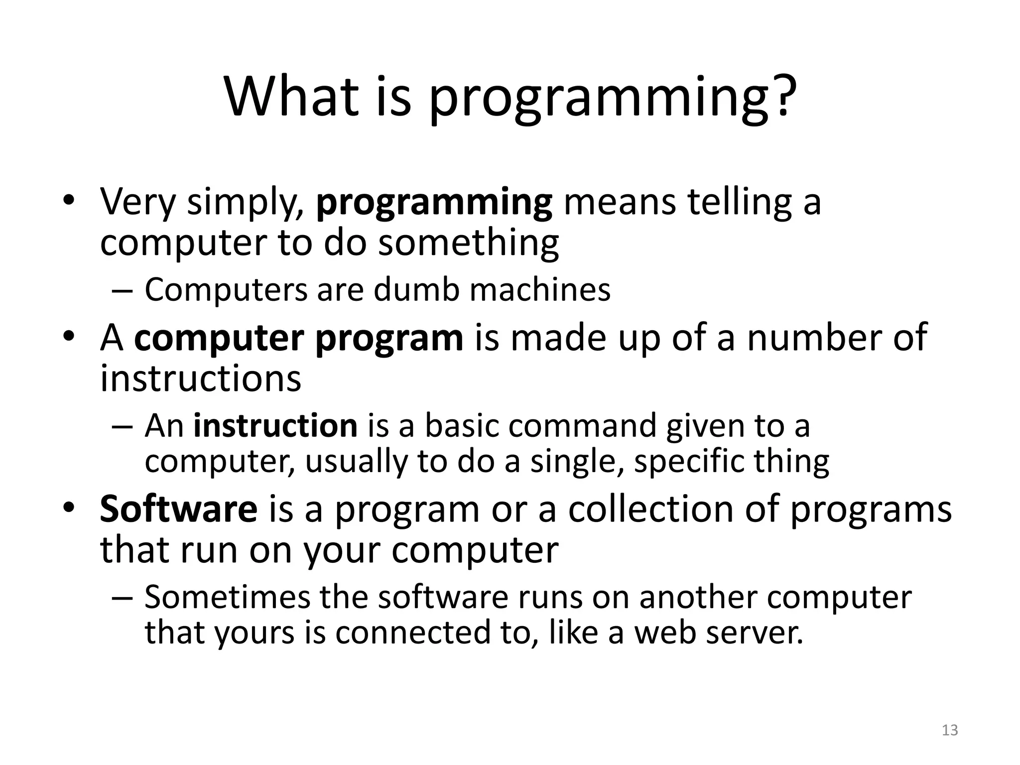 What is programming?
• Very simply, programming means telling a
  computer to do something
  – Computers are dumb machines
• A computer program is made up of a number of
  instructions
  – An instruction is a basic command given to a
    computer, usually to do a single, specific thing
• Software is a program or a collection of programs
  that run on your computer
  – Sometimes the software runs on another computer
    that yours is connected to, like a web server.

                                                       13
 
