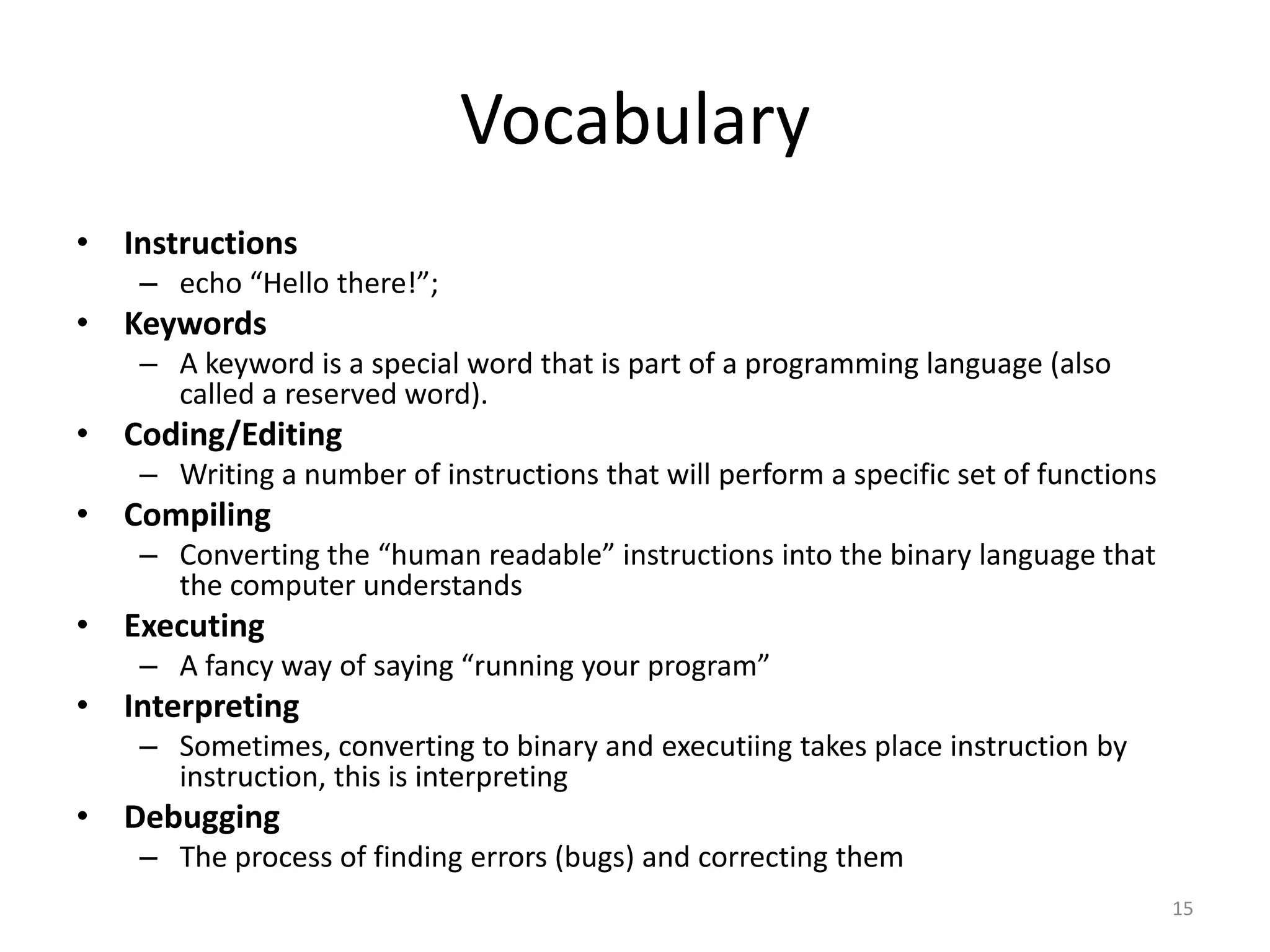 Vocabulary
• Instructions
    – echo “Hello there!”;
• Keywords
    – A keyword is a special word that is part of a programming language (also
      called a reserved word).
• Coding/Editing
    – Writing a number of instructions that will perform a specific set of functions
• Compiling
    – Converting the “human readable” instructions into the binary language that
      the computer understands
• Executing
    – A fancy way of saying “running your program”
• Interpreting
    – Sometimes, converting to binary and executiing takes place instruction by
      instruction, this is interpreting
• Debugging
    – The process of finding errors (bugs) and correcting them
                                                                                       15
 
