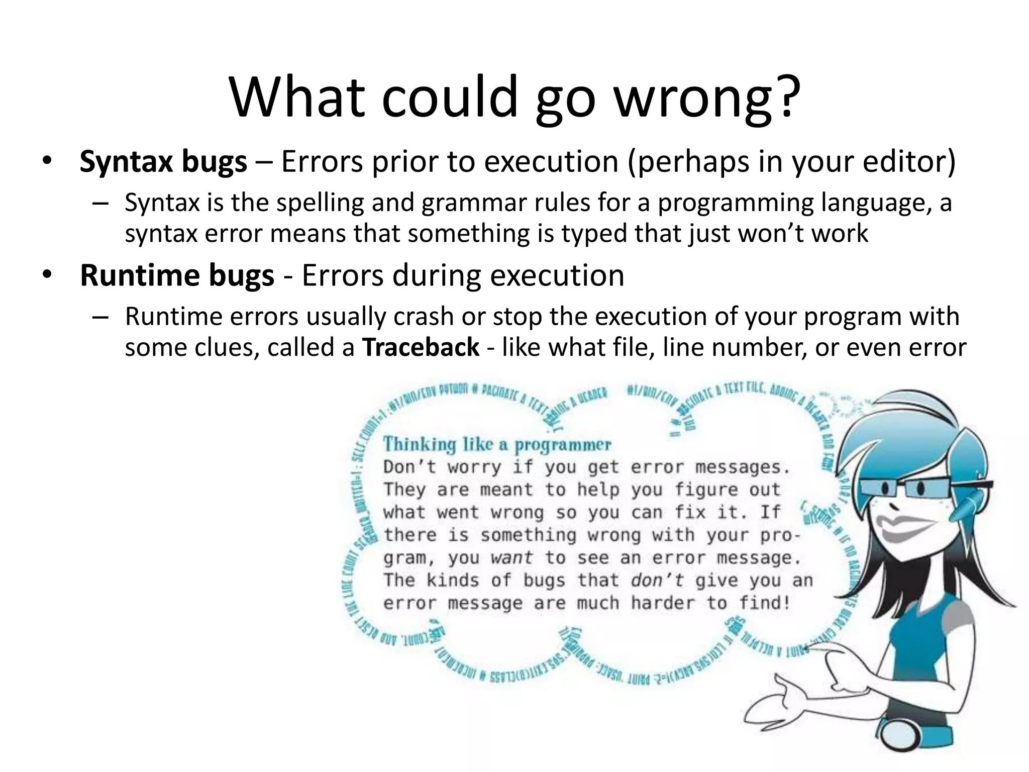 What could go wrong?
• Syntax bugs – Errors prior to execution (perhaps in your editor)
   – Syntax is the spelling and grammar rules for a programming language, a
     syntax error means that something is typed that just won’t work
• Runtime bugs - Errors during execution
   – Runtime errors usually crash or stop the execution of your program with
     some clues, called a Traceback - like what file, line number, or even error




                                                                              16
 