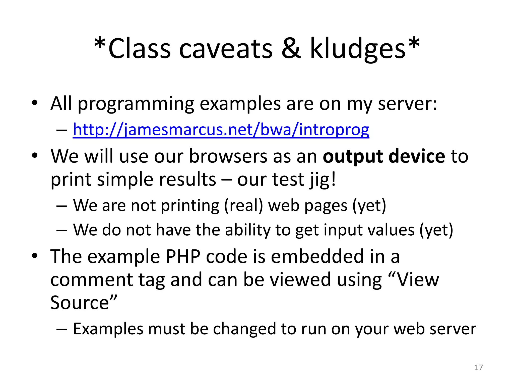 *Class caveats & kludges*
• All programming examples are on my server:
  – http://jamesmarcus.net/bwa/introprog
• We will use our browsers as an output device to
  print simple results – our test jig!
  – We are not printing (real) web pages (yet)
  – We do not have the ability to get input values (yet)
• The example PHP code is embedded in a
  comment tag and can be viewed using “View
  Source”
  – Examples must be changed to run on your web server
                                                           17
 