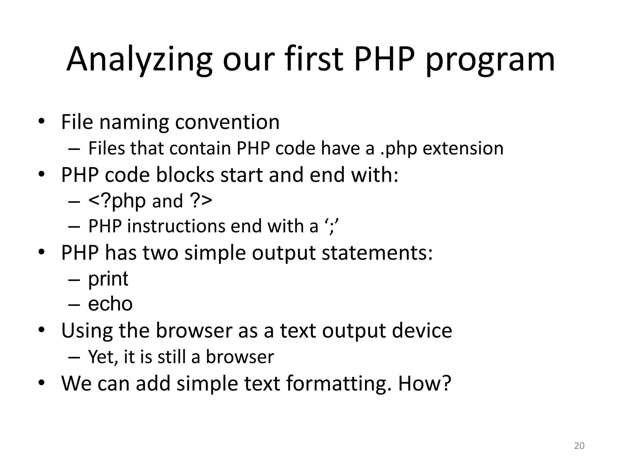 Analyzing our first PHP program
• File naming convention
   – Files that contain PHP code have a .php extension
• PHP code blocks start and end with:
   – <?php and ?>
   – PHP instructions end with a ‘;’
• PHP has two simple output statements:
   – print
   – echo
• Using the browser as a text output device
   – Yet, it is still a browser
• We can add simple text formatting. How?

                                                         20
 
