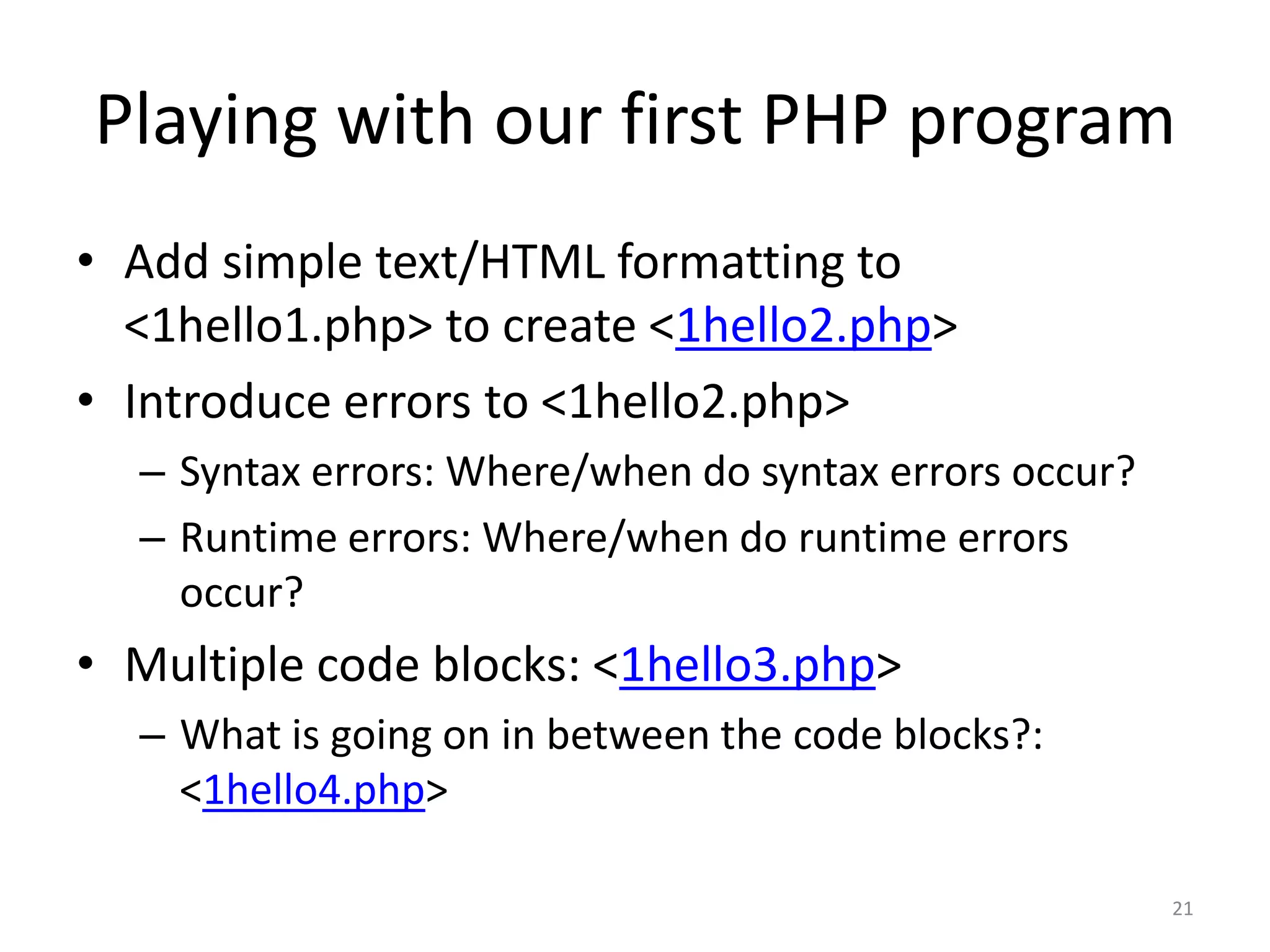 Playing with our first PHP program
• Add simple text/HTML formatting to
  <1hello1.php> to create <1hello2.php>
• Introduce errors to <1hello2.php>
  – Syntax errors: Where/when do syntax errors occur?
  – Runtime errors: Where/when do runtime errors
    occur?
• Multiple code blocks: <1hello3.php>
  – What is going on in between the code blocks?:
    <1hello4.php>

                                                        21
 
