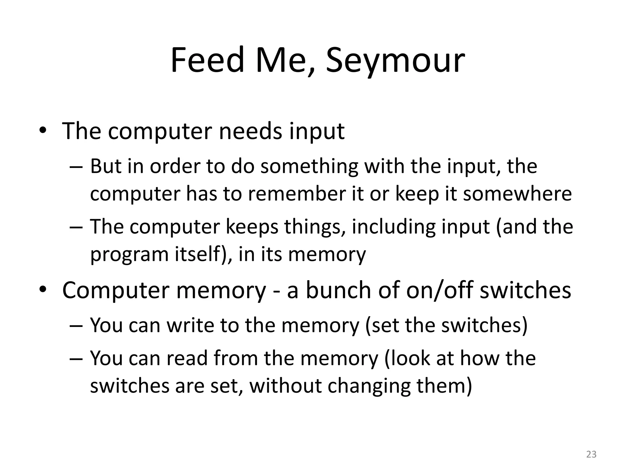 Feed Me, Seymour
• The computer needs input
  – But in order to do something with the input, the
    computer has to remember it or keep it somewhere
  – The computer keeps things, including input (and the
    program itself), in its memory
• Computer memory - a bunch of on/off switches
  – You can write to the memory (set the switches)
  – You can read from the memory (look at how the
    switches are set, without changing them)

                                                          23
 