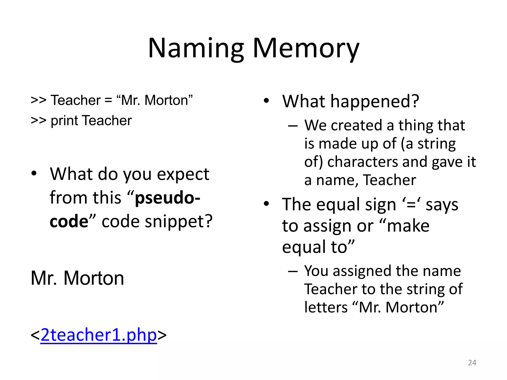 Naming Memory
>> Teacher = “Mr. Morton”   • What happened?
>> print Teacher               – We created a thing that
                                 is made up of (a string
                                 of) characters and gave it
• What do you expect             a name, Teacher
  from this “pseudo-        • The equal sign ‘=‘ says
  code” code snippet?         to assign or “make
                              equal to”
                               – You assigned the name
Mr. Morton                       Teacher to the string of
                                 letters “Mr. Morton”
<2teacher1.php>
                                                            24
 