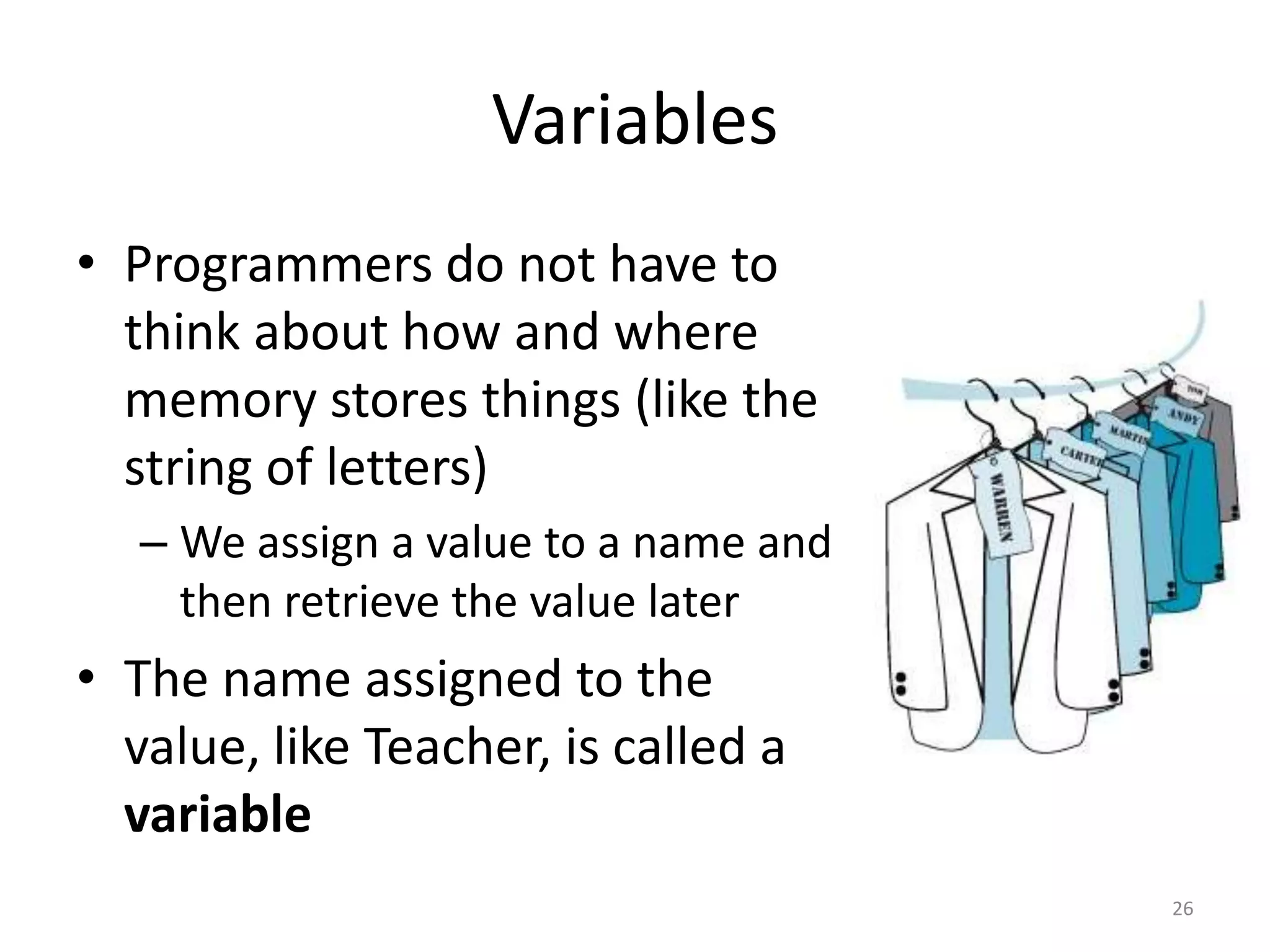 Variables
• Programmers do not have to
  think about how and where
  memory stores things (like the
  string of letters)
   – We assign a value to a name and
     then retrieve the value later
• The name assigned to the
  value, like Teacher, is called a
  variable
                                       26
 