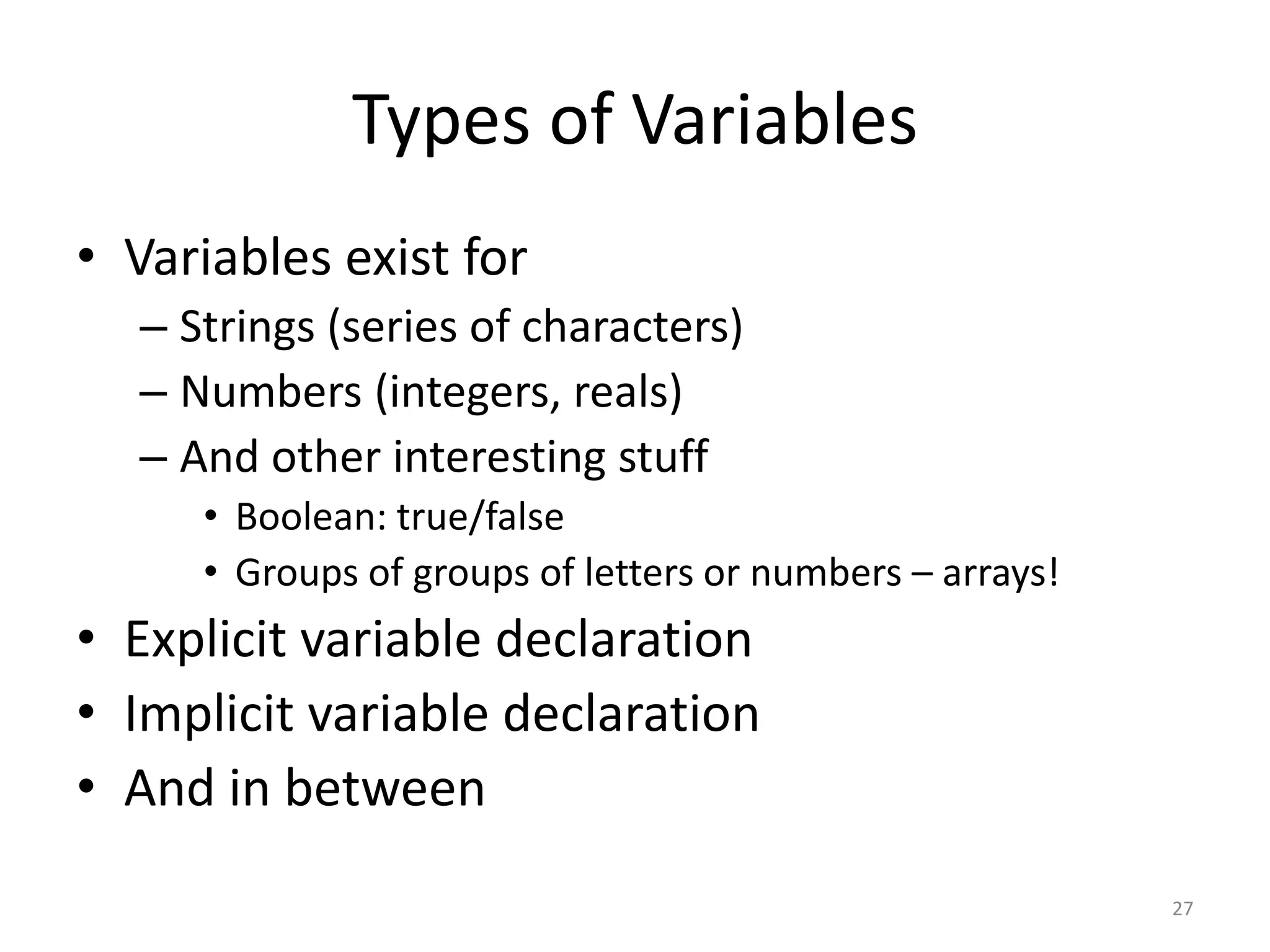 Types of Variables
• Variables exist for
  – Strings (series of characters)
  – Numbers (integers, reals)
  – And other interesting stuff
     • Boolean: true/false
     • Groups of groups of letters or numbers – arrays!
• Explicit variable declaration
• Implicit variable declaration
• And in between
                                                          27
 
