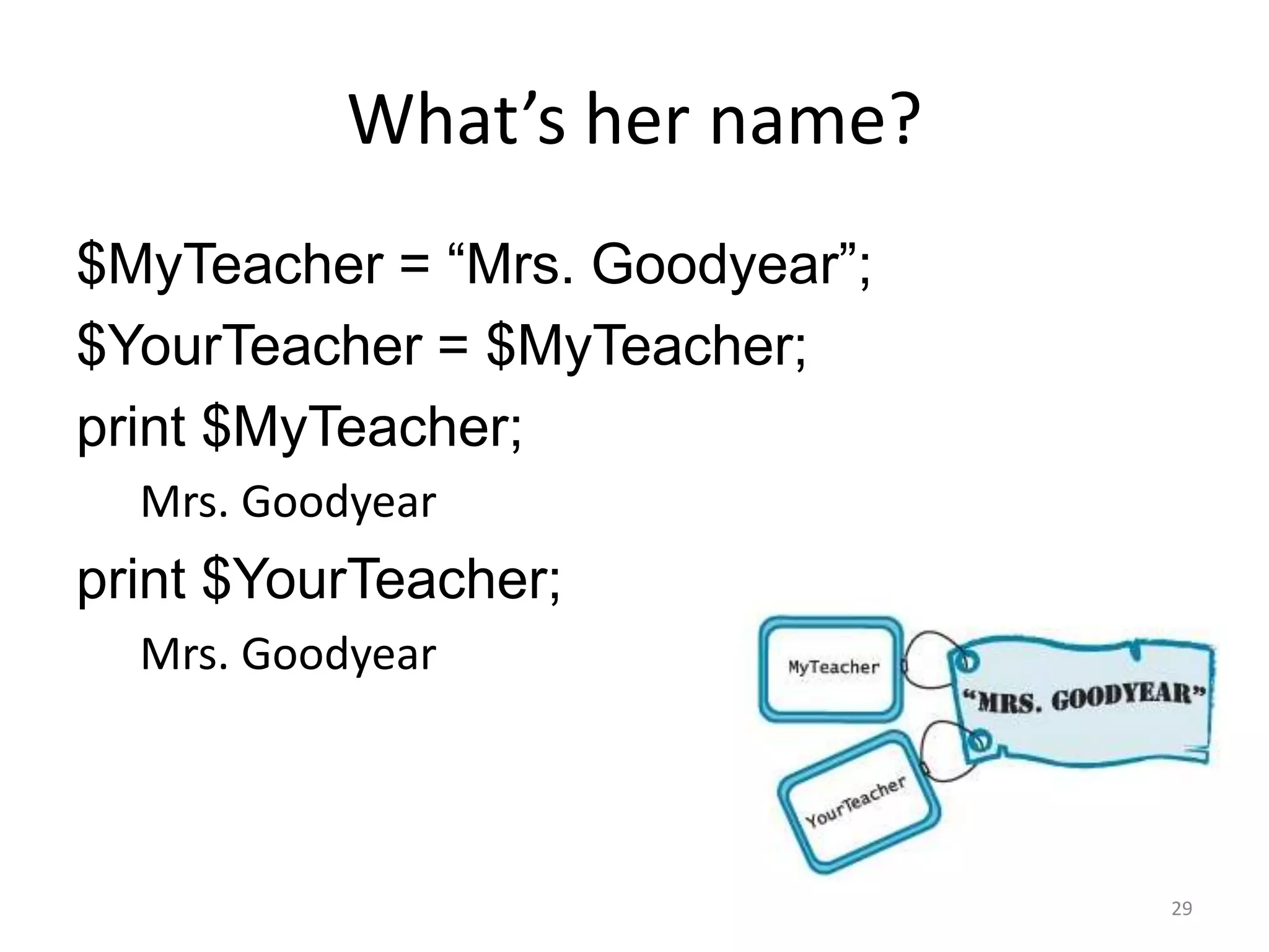 What’s her name?
$MyTeacher = “Mrs. Goodyear”;
$YourTeacher = $MyTeacher;
print $MyTeacher;
  Mrs. Goodyear
print $YourTeacher;
  Mrs. Goodyear



                                29
 