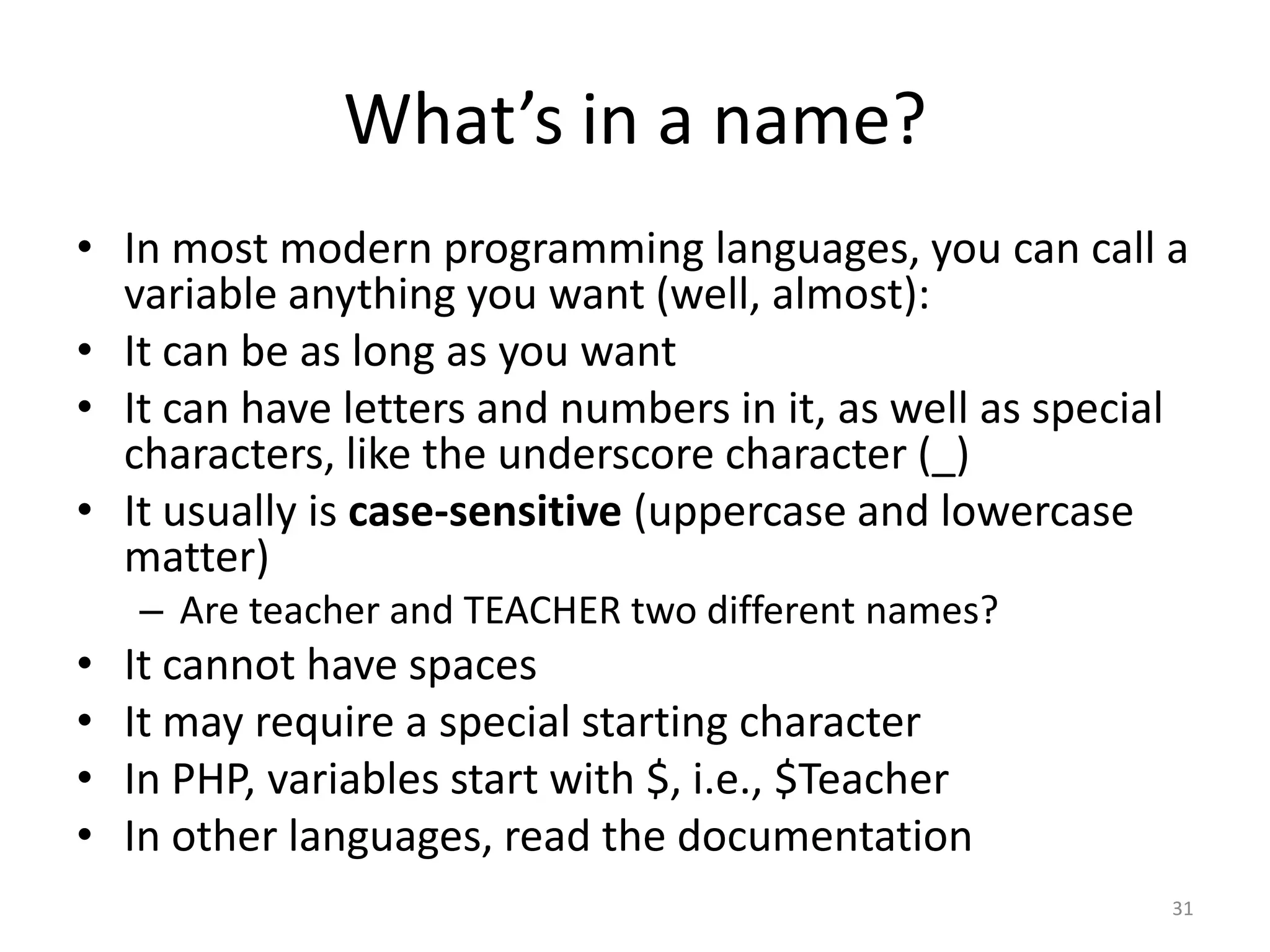 What’s in a name?
• In most modern programming languages, you can call a
  variable anything you want (well, almost):
• It can be as long as you want
• It can have letters and numbers in it, as well as special
  characters, like the underscore character (_)
• It usually is case-sensitive (uppercase and lowercase
  matter)
    – Are teacher and TEACHER two different names?
•   It cannot have spaces
•   It may require a special starting character
•   In PHP, variables start with $, i.e., $Teacher
•   In other languages, read the documentation
                                                          31
 