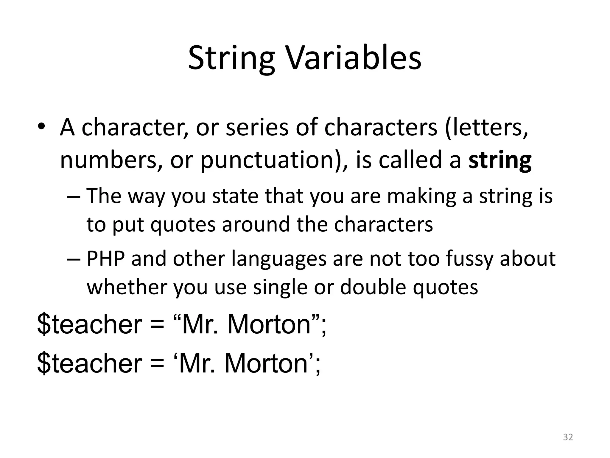 String Variables
• A character, or series of characters (letters,
  numbers, or punctuation), is called a string
  – The way you state that you are making a string is
    to put quotes around the characters
  – PHP and other languages are not too fussy about
    whether you use single or double quotes
$teacher = “Mr. Morton”;
$teacher = „Mr. Morton‟;

                                                        32
 