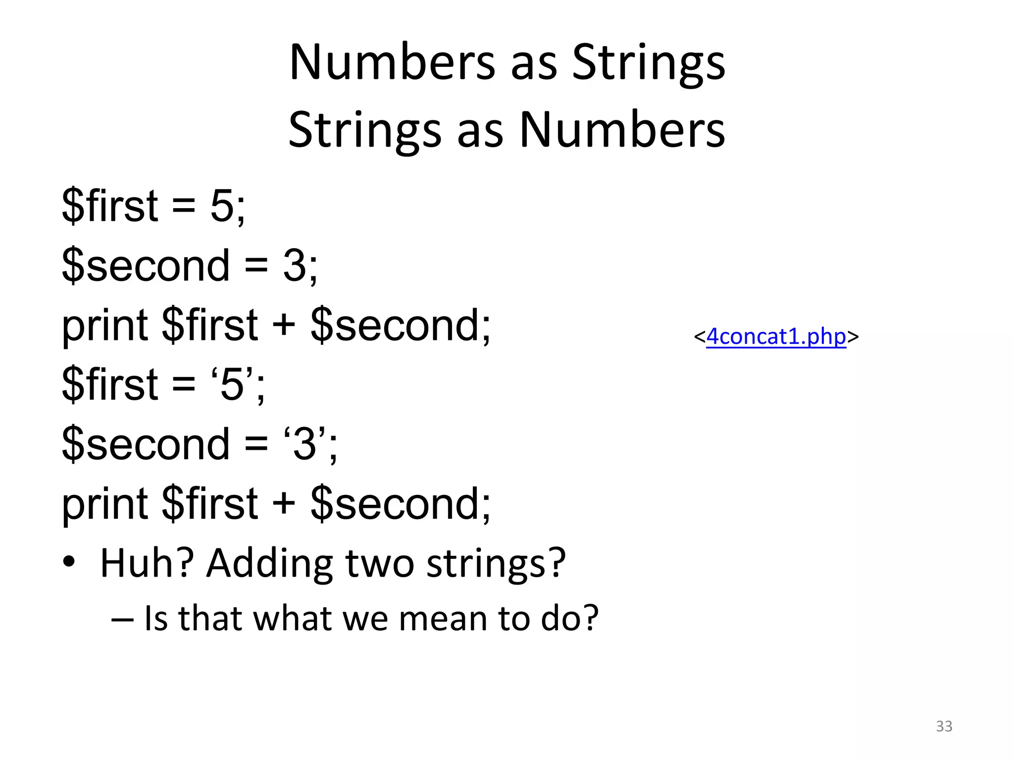 Numbers as Strings
            Strings as Numbers
$first = 5;
$second = 3;
print $first + $second;           <4concat1.php>

$first = „5‟;
$second = „3‟;
print $first + $second;
• Huh? Adding two strings?
  – Is that what we mean to do?

                                                   33
 