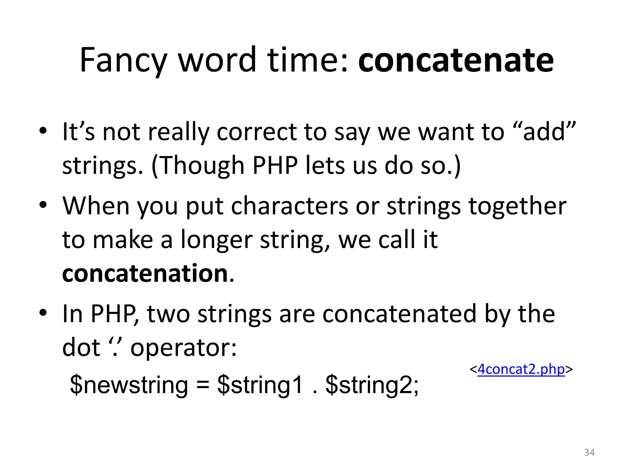 Fancy word time: concatenate
• It’s not really correct to say we want to “add”
  strings. (Though PHP lets us do so.)
• When you put characters or strings together
  to make a longer string, we call it
  concatenation.
• In PHP, two strings are concatenated by the
  dot ‘.’ operator:
                                       <4concat2.php>
  $newstring = $string1 . $string2;

                                                        34
 