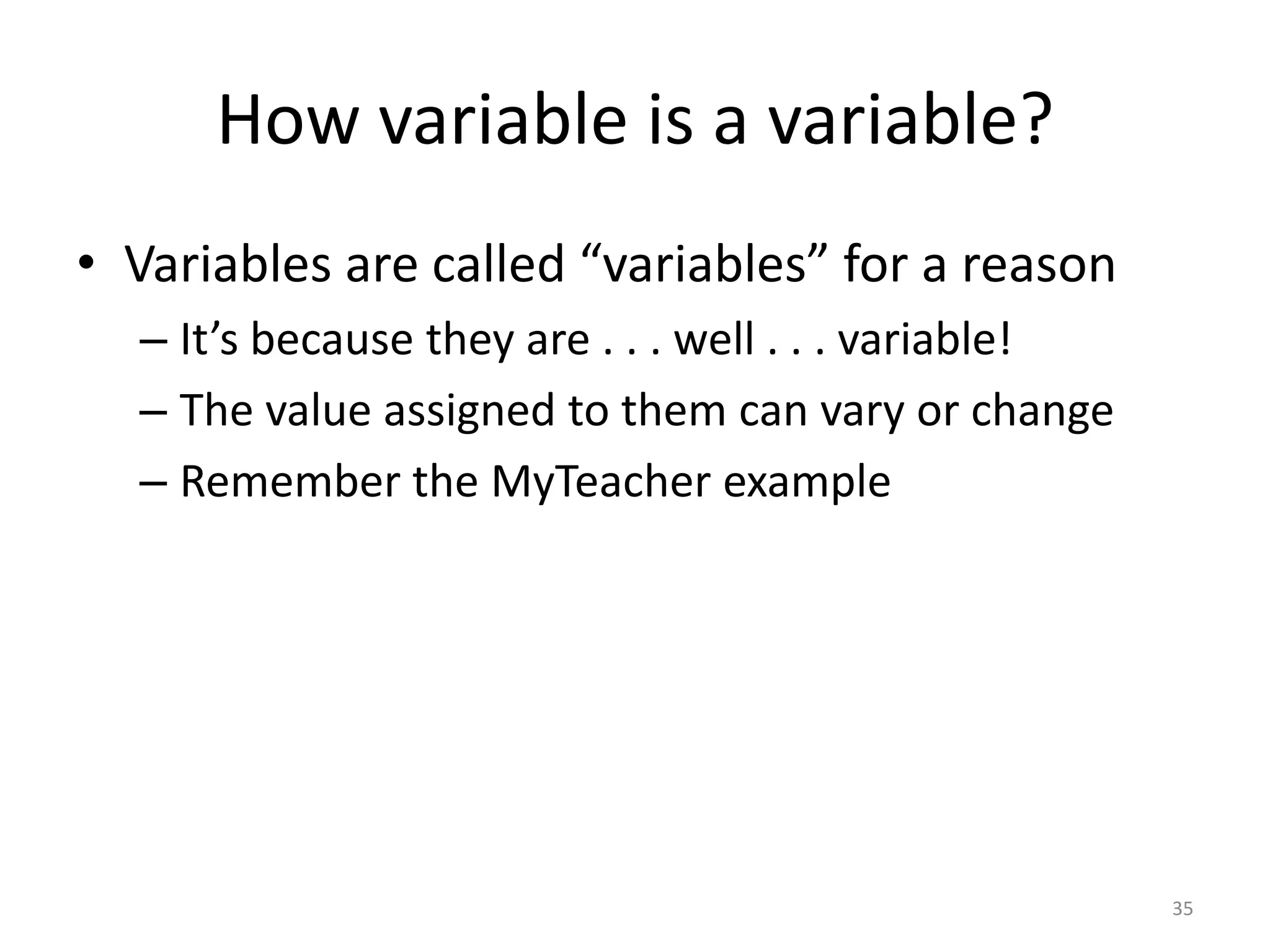 How variable is a variable?
• Variables are called “variables” for a reason
  – It’s because they are . . . well . . . variable!
  – The value assigned to them can vary or change
  – Remember the MyTeacher example




                                                       35
 