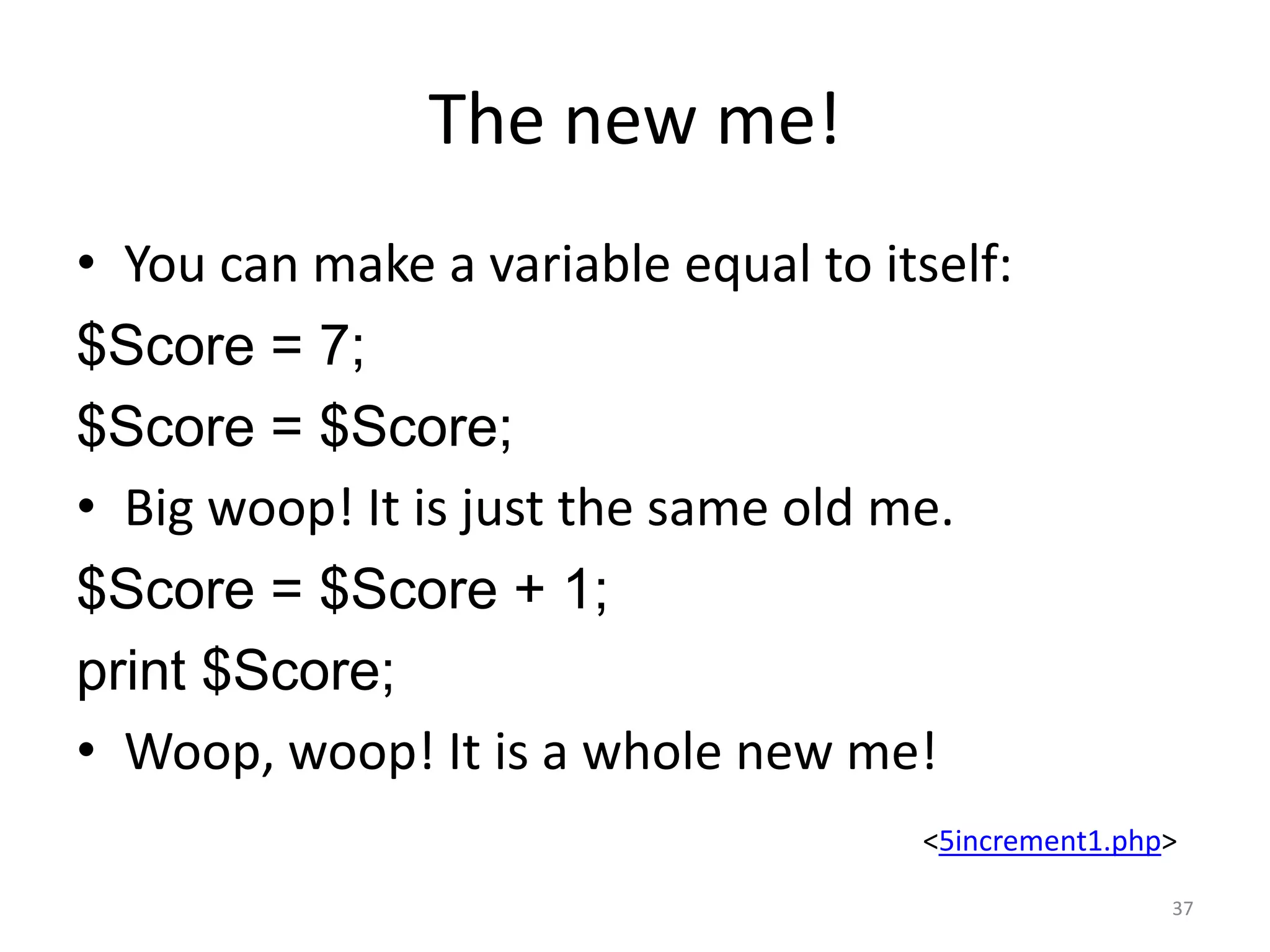 The new me!
• You can make a variable equal to itself:
$Score = 7;
$Score = $Score;
• Big woop! It is just the same old me.
$Score = $Score + 1;
print $Score;
• Woop, woop! It is a whole new me!
                                     <5increment1.php>

                                                     37
 