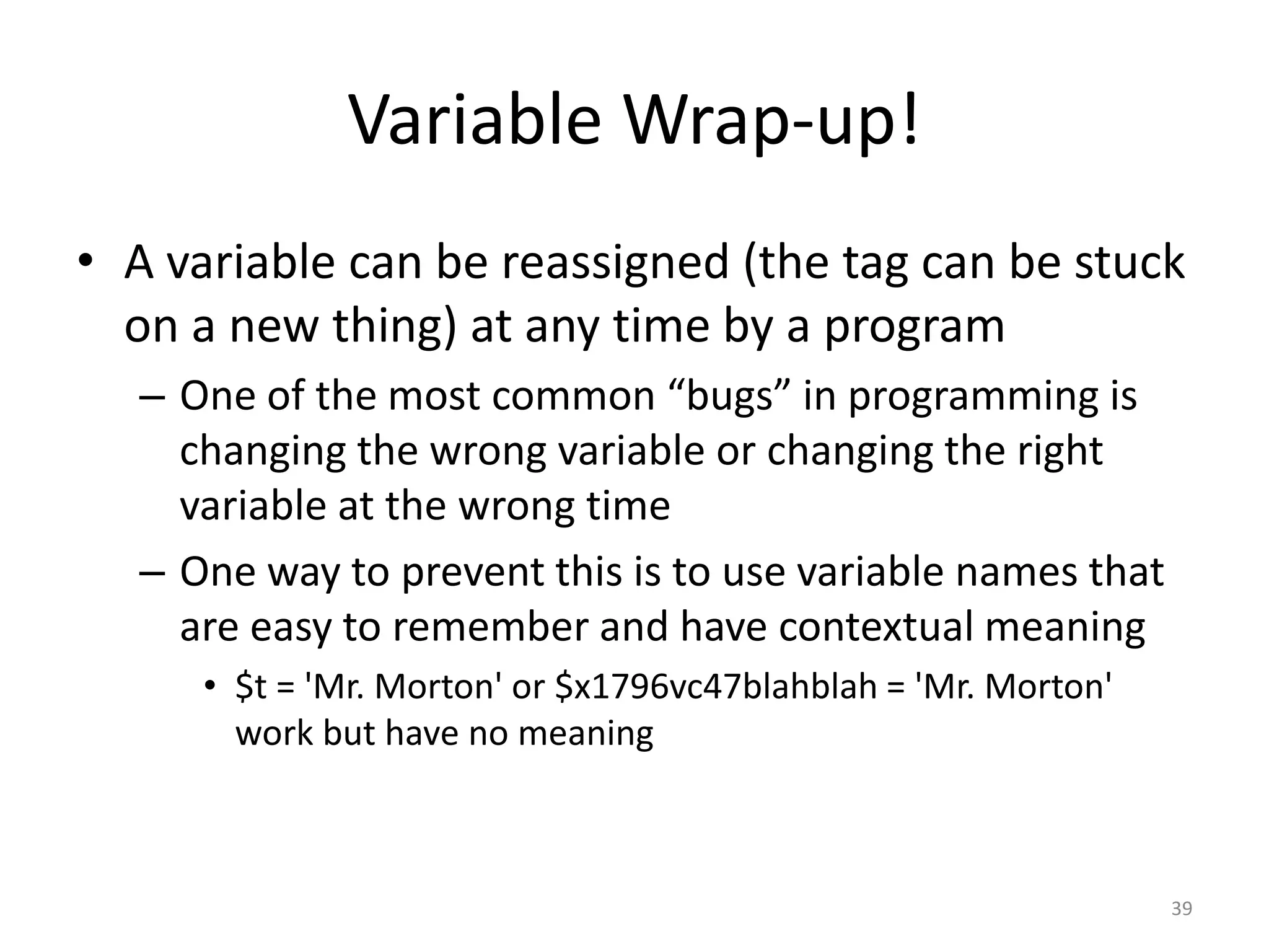 Variable Wrap-up!
• A variable can be reassigned (the tag can be stuck
  on a new thing) at any time by a program
  – One of the most common “bugs” in programming is
    changing the wrong variable or changing the right
    variable at the wrong time
  – One way to prevent this is to use variable names that
    are easy to remember and have contextual meaning
     • $t = 'Mr. Morton' or $x1796vc47blahblah = 'Mr. Morton'
       work but have no meaning



                                                                39
 