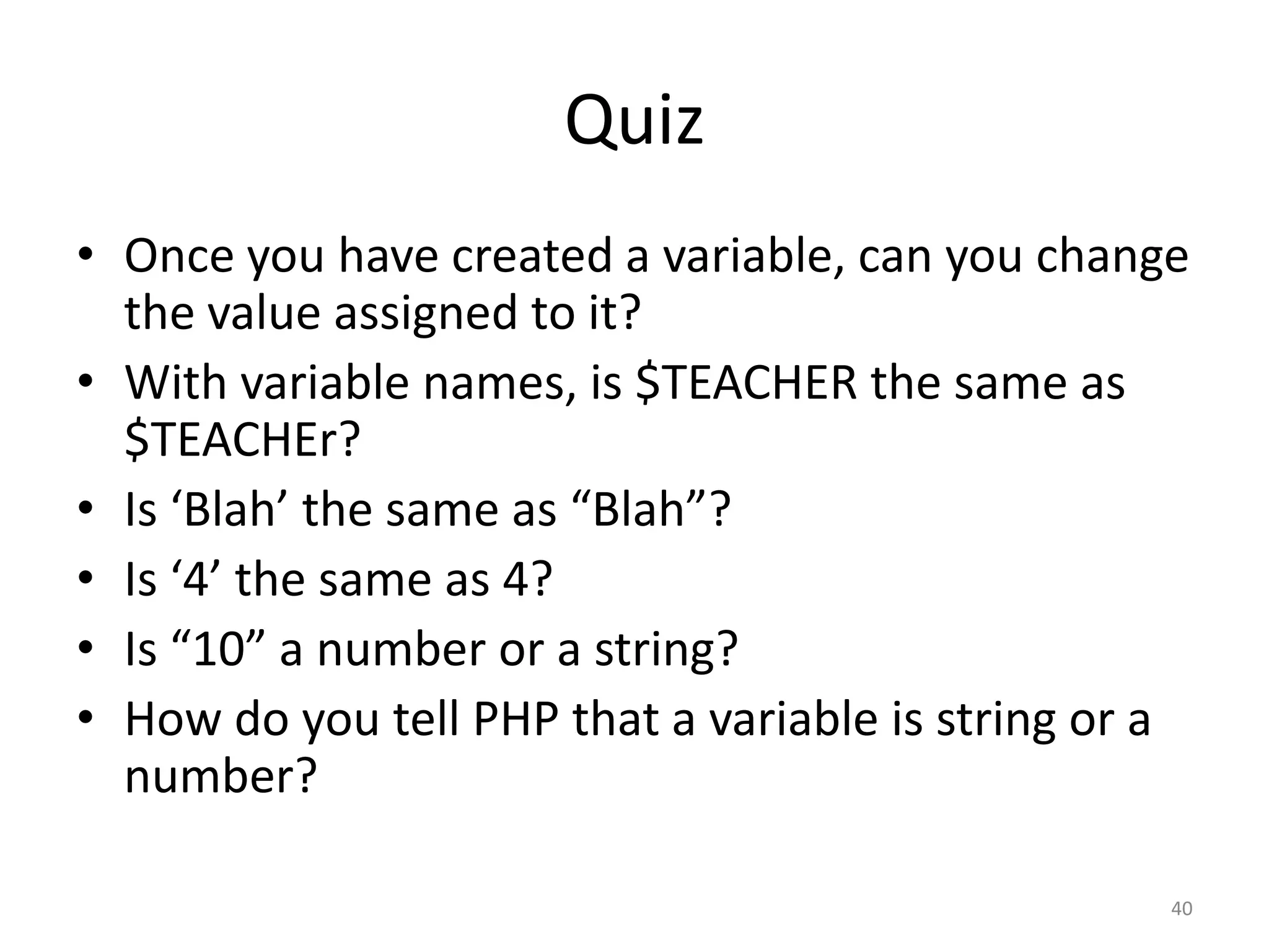 Quiz
• Once you have created a variable, can you change
  the value assigned to it?
• With variable names, is $TEACHER the same as
  $TEACHEr?
• Is ‘Blah’ the same as “Blah”?
• Is ‘4’ the same as 4?
• Is “10” a number or a string?
• How do you tell PHP that a variable is string or a
  number?

                                                   40
 