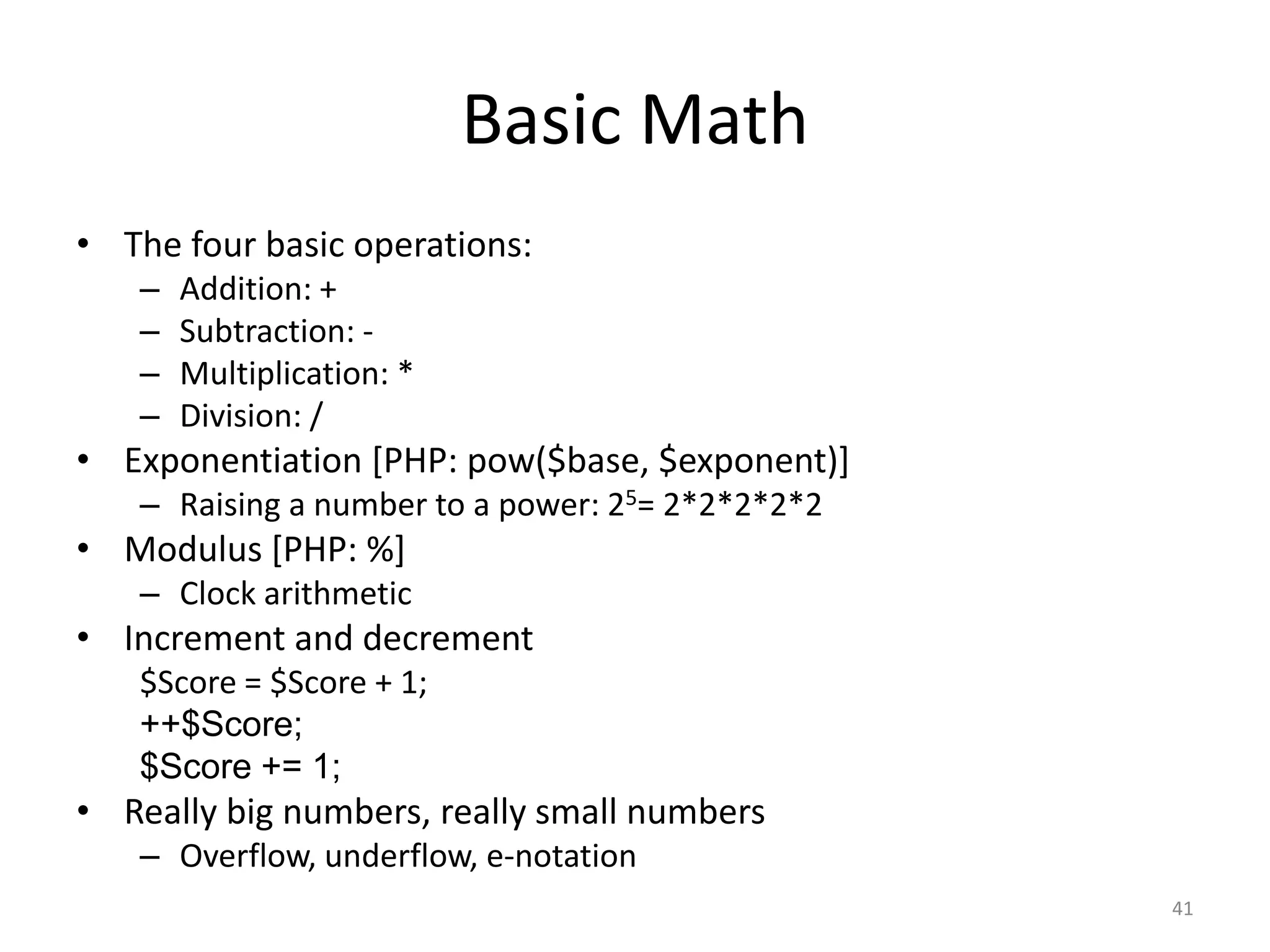 Basic Math
• The four basic operations:
   –   Addition: +
   –   Subtraction: -
   –   Multiplication: *
   –   Division: /
• Exponentiation [PHP: pow($base, $exponent)]
   – Raising a number to a power: 25= 2*2*2*2*2
• Modulus [PHP: %]
   – Clock arithmetic
• Increment and decrement
   $Score = $Score + 1;
   ++$Score;
   $Score += 1;
• Really big numbers, really small numbers
   – Overflow, underflow, e-notation
                                                  41
 