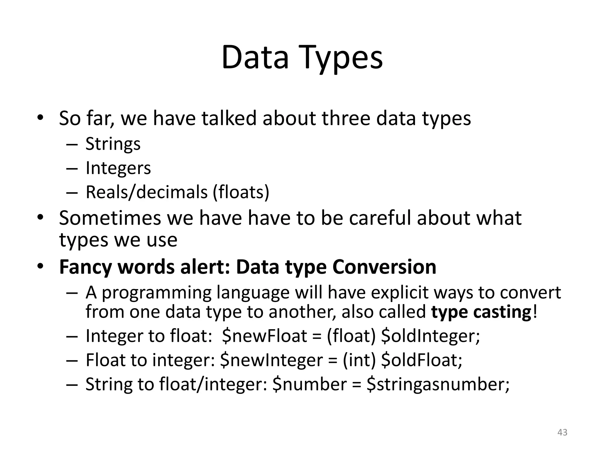 Data Types
• So far, we have talked about three data types
   – Strings
   – Integers
   – Reals/decimals (floats)
• Sometimes we have have to be careful about what
  types we use
• Fancy words alert: Data type Conversion
   – A programming language will have explicit ways to convert
     from one data type to another, also called type casting!
   – Integer to float: $newFloat = (float) $oldInteger;
   – Float to integer: $newInteger = (int) $oldFloat;
   – String to float/integer: $number = $stringasnumber;

                                                             43
 