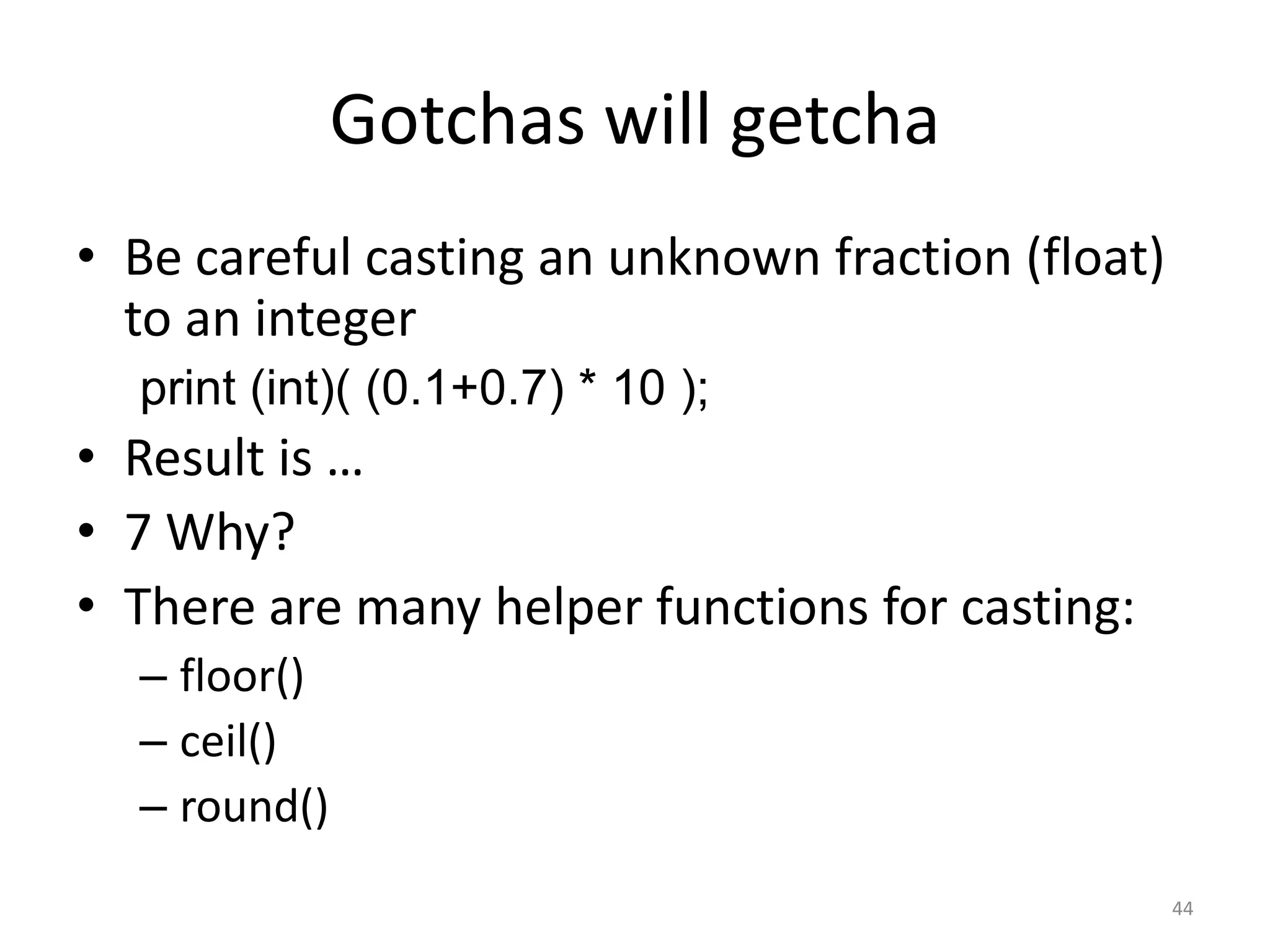 Gotchas will getcha
• Be careful casting an unknown fraction (float)
  to an integer
  print (int)( (0.1+0.7) * 10 );
• Result is …
• 7 Why?
• There are many helper functions for casting:
  – floor()
  – ceil()
  – round()
                                                   44
 