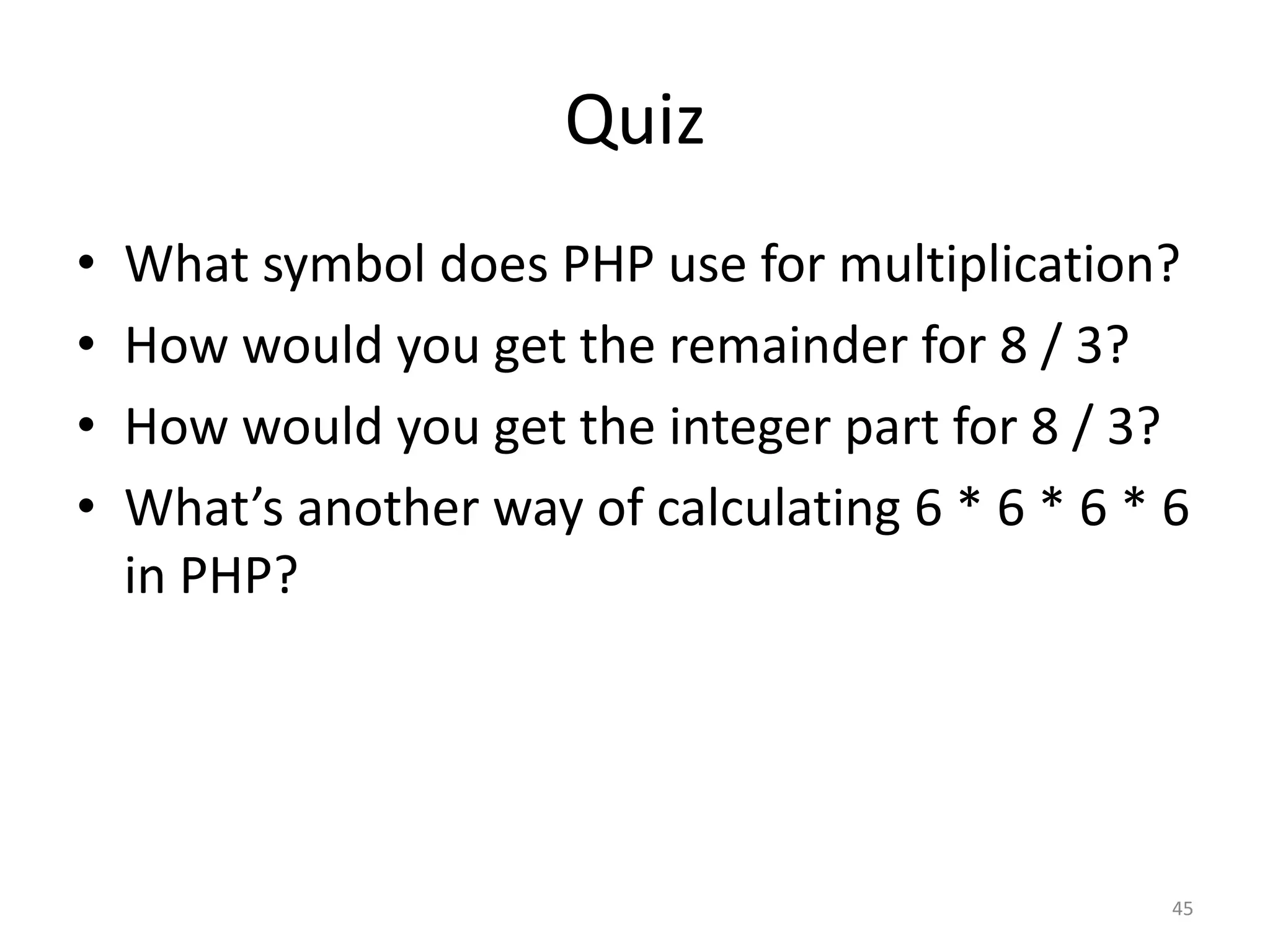 Quiz
•   What symbol does PHP use for multiplication?
•   How would you get the remainder for 8 / 3?
•   How would you get the integer part for 8 / 3?
•   What’s another way of calculating 6 * 6 * 6 * 6
    in PHP?




                                                  45
 