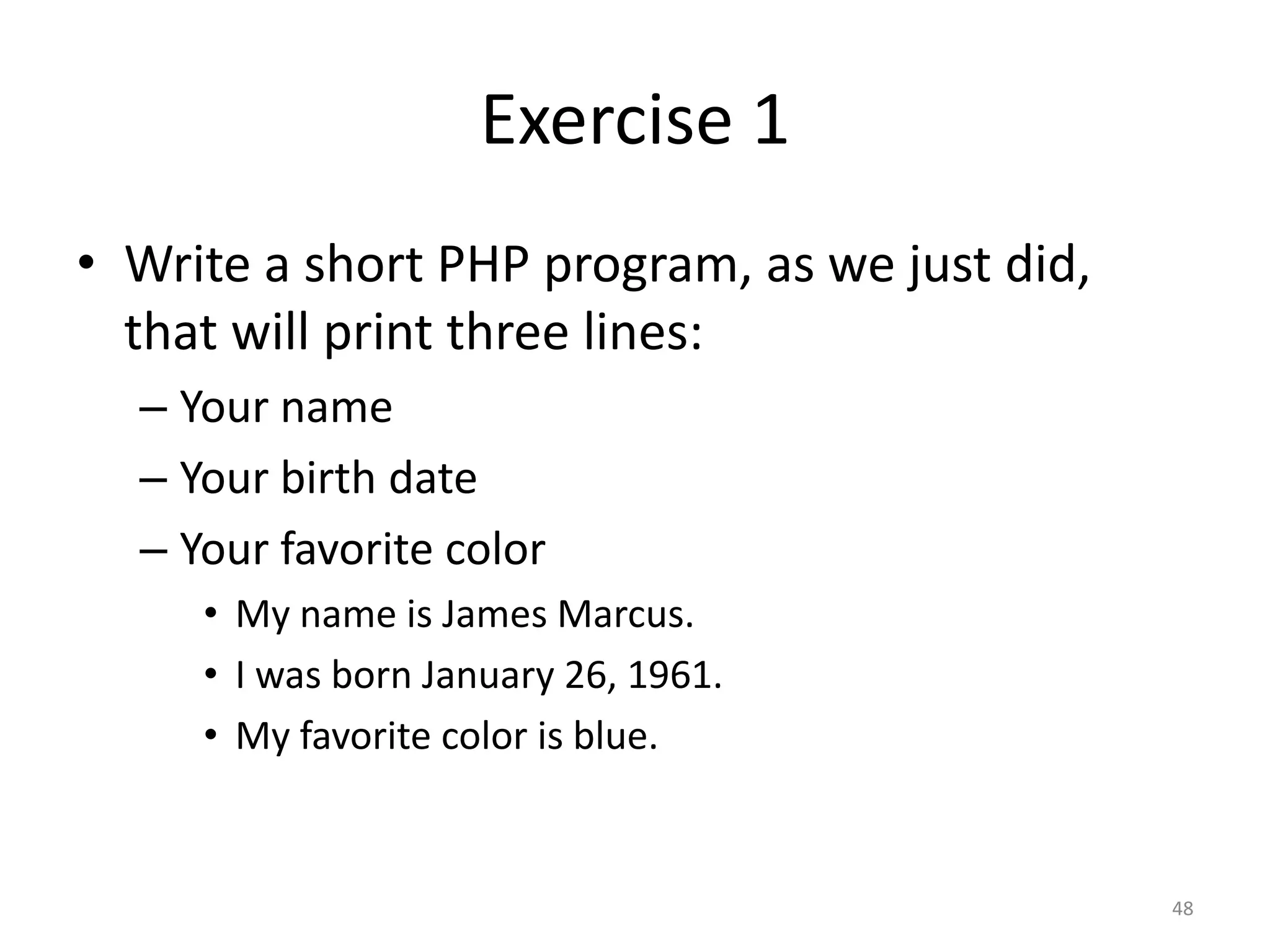 Exercise 1
• Write a short PHP program, as we just did,
  that will print three lines:
  – Your name
  – Your birth date
  – Your favorite color
     • My name is James Marcus.
     • I was born January 26, 1961.
     • My favorite color is blue.


                                               48
 
