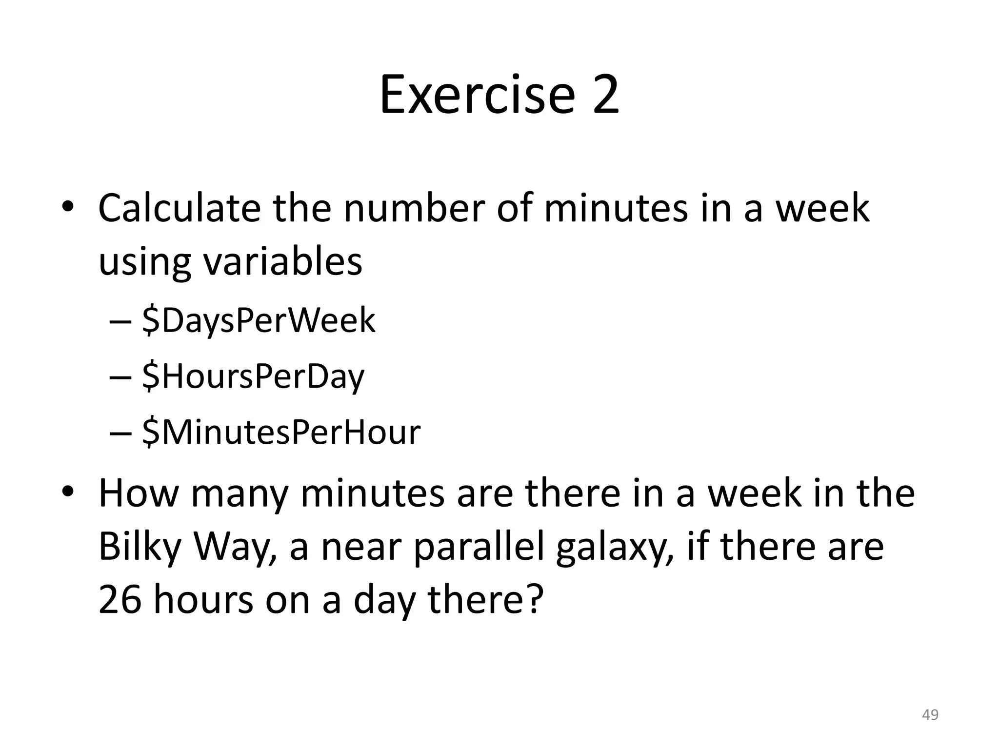 Exercise 2
• Calculate the number of minutes in a week
  using variables
  – $DaysPerWeek
  – $HoursPerDay
  – $MinutesPerHour
• How many minutes are there in a week in the
  Bilky Way, a near parallel galaxy, if there are
  26 hours on a day there?

                                                    49
 