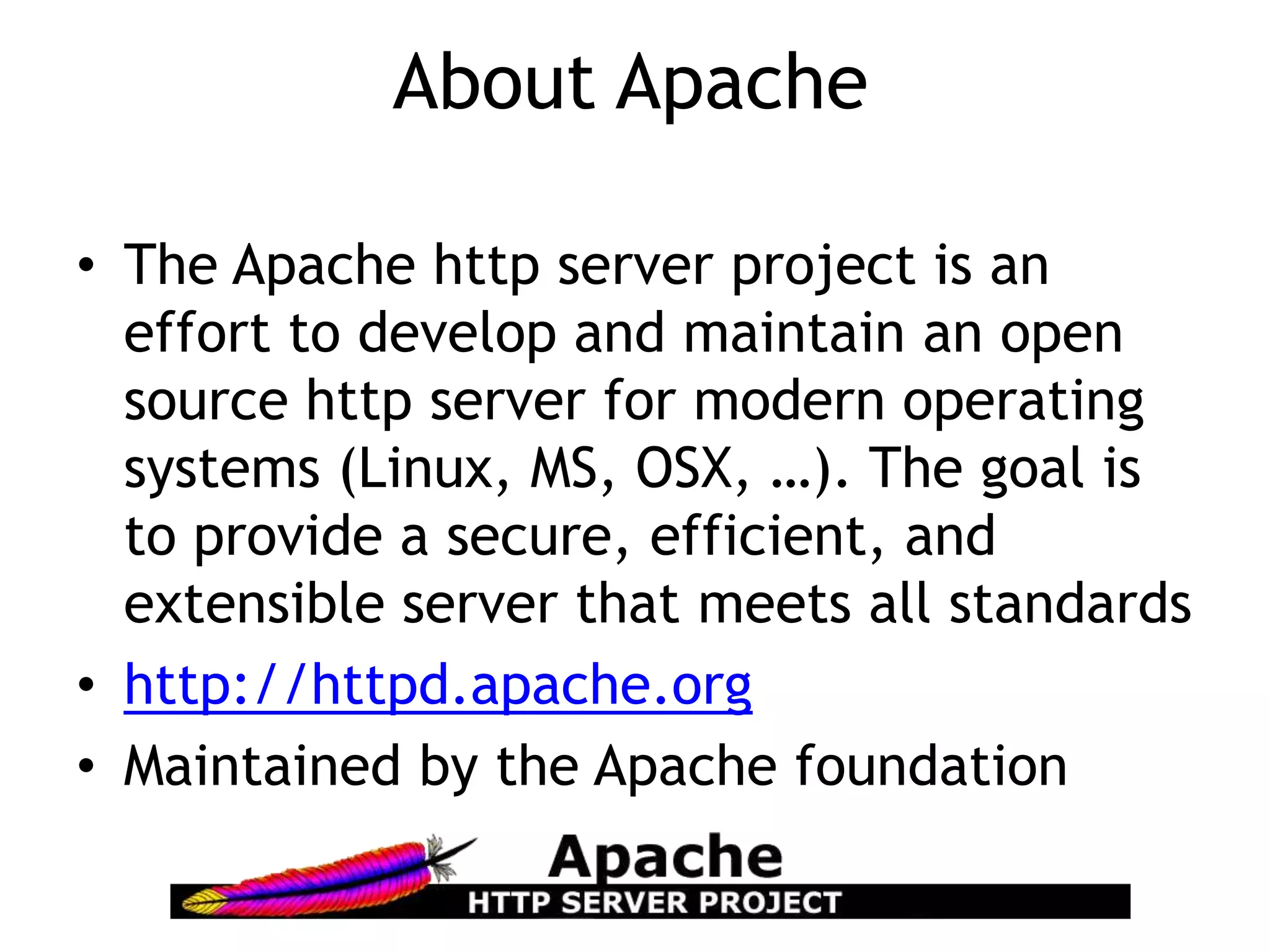 About Apache

• The Apache http server project is an
  effort to develop and maintain an open
  source http server for modern operating
  systems (Linux, MS, OSX, …). The goal is
  to provide a secure, efficient, and
  extensible server that meets all standards
• http://httpd.apache.org
• Maintained by the Apache foundation
 