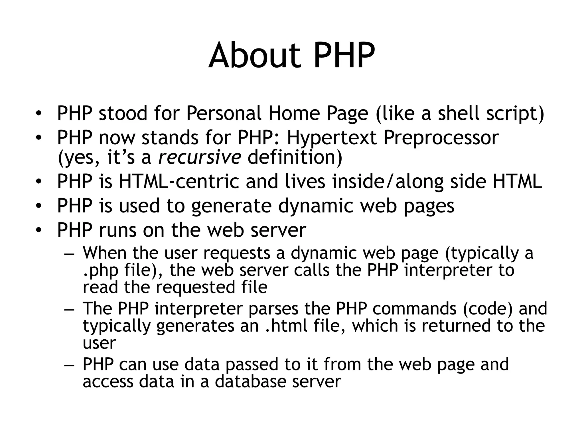 About PHP
• PHP stood for Personal Home Page (like a shell script)
• PHP now stands for PHP: Hypertext Preprocessor
  (yes, it’s a recursive definition)
• PHP is HTML-centric and lives inside/along side HTML
• PHP is used to generate dynamic web pages
• PHP runs on the web server
   – When the user requests a dynamic web page (typically a
     .php file), the web server calls the PHP interpreter to
     read the requested file
   – The PHP interpreter parses the PHP commands (code) and
     typically generates an .html file, which is returned to the
     user
   – PHP can use data passed to it from the web page and
     access data in a database server
 
