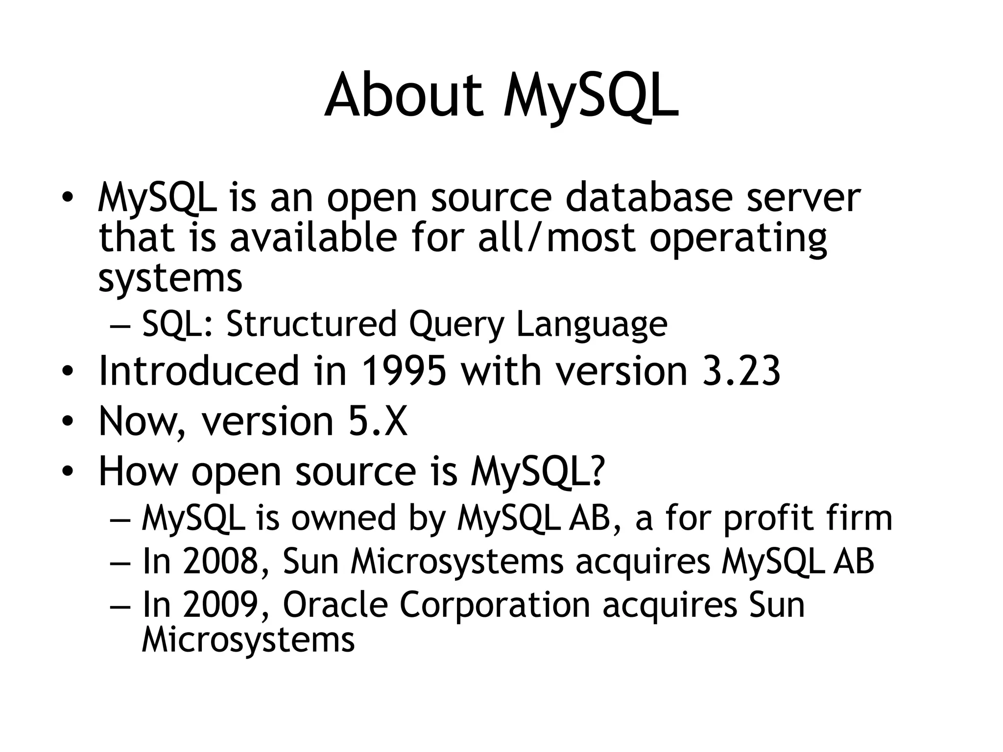 About MySQL
• MySQL is an open source database server
  that is available for all/most operating
  systems
  – SQL: Structured Query Language
• Introduced in 1995 with version 3.23
• Now, version 5.X
• How open source is MySQL?
  – MySQL is owned by MySQL AB, a for profit firm
  – In 2008, Sun Microsystems acquires MySQL AB
  – In 2009, Oracle Corporation acquires Sun
    Microsystems
 
