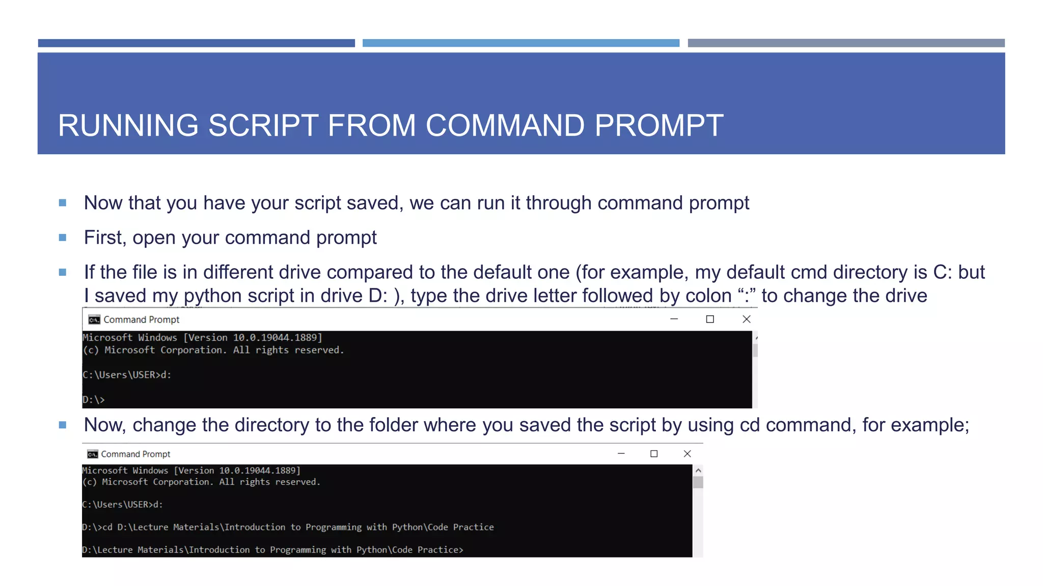 RUNNING SCRIPT FROM COMMAND PROMPT
 Now that you have your script saved, we can run it through command prompt
 First, open your command prompt
 If the file is in different drive compared to the default one (for example, my default cmd directory is C: but
I saved my python script in drive D: ), type the drive letter followed by colon “:” to change the drive
 Now, change the directory to the folder where you saved the script by using cd command, for example;
 